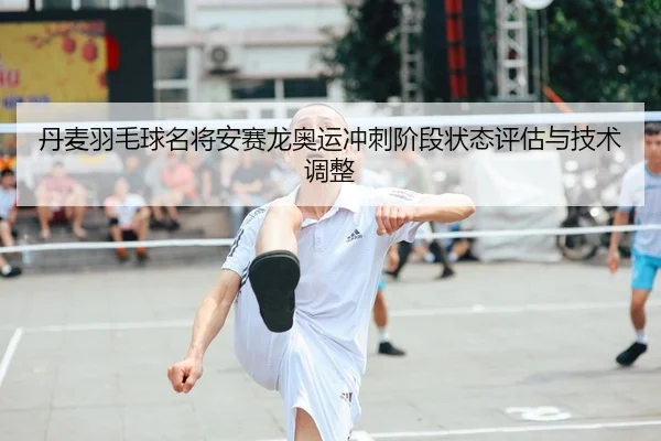 丹麦羽毛球名将安赛龙奥运冲刺阶段状态评估与技术调整
